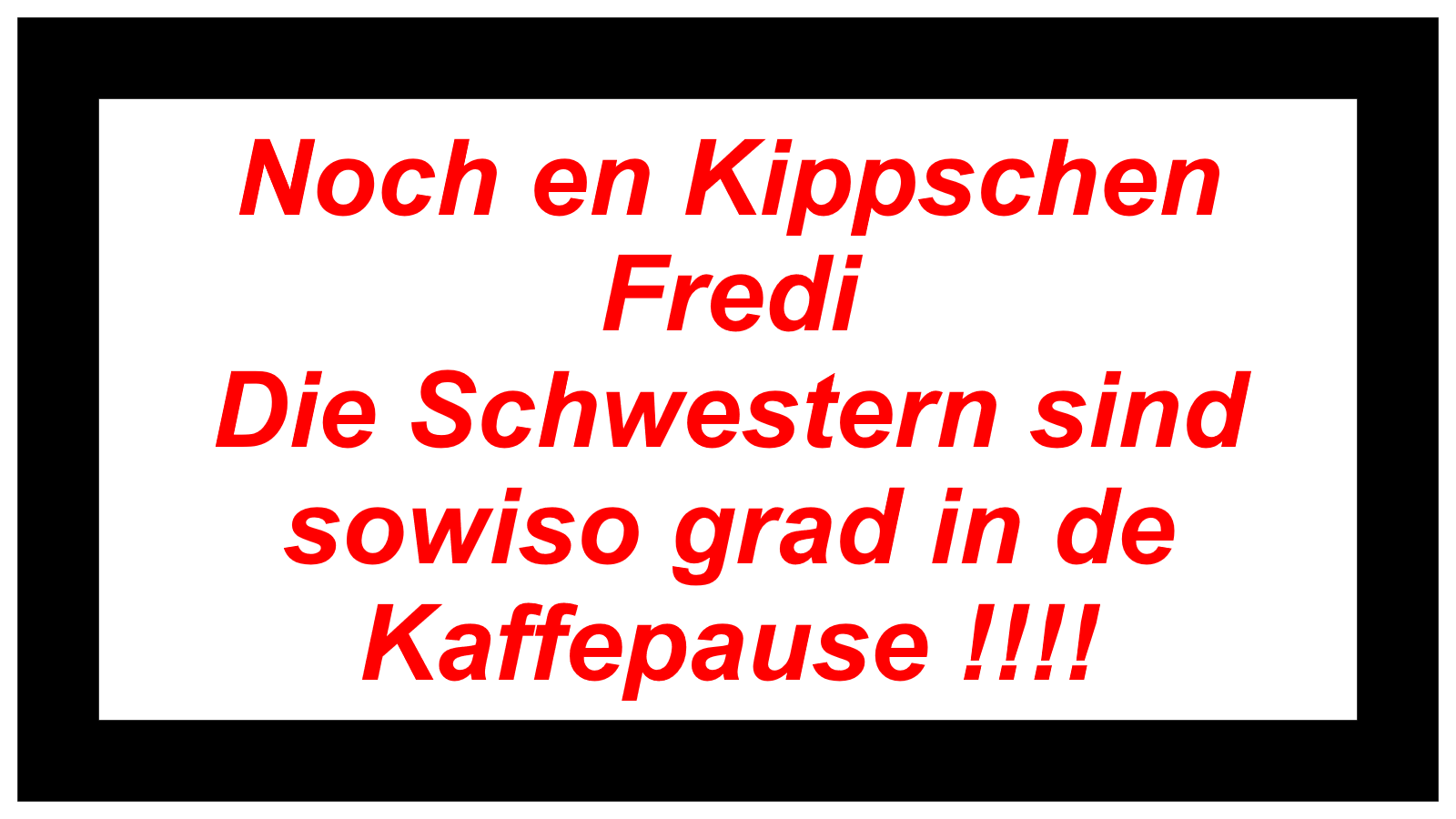 Noch en Kippschen Fredi Die Schwestern sind  sowiso grad in de Kaffepause !!!!